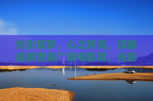 光影筑梦，心之所向，探秘成都世豪广场电影院，光影筑梦，探秘成都世豪广场电影院