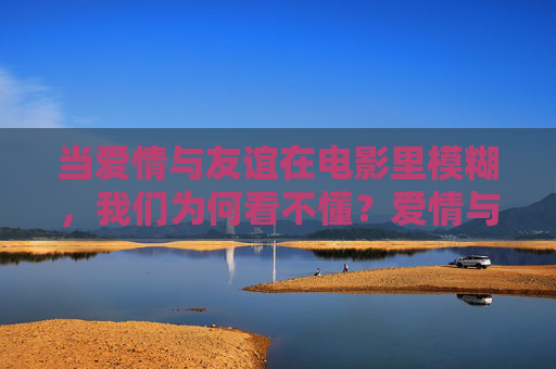 当爱情与友谊在电影里模糊,我们为何看不懂?爱情与友谊的银幕迷雾,我们为何看不懂? 当爱情与友谊在电影里模糊,我们为何看不懂?爱情与友谊的银幕迷雾,我们为何看不懂?