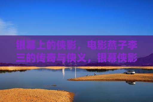银幕上的侠影，电影燕子李三的传奇与侠义，银幕侠影，燕子李三的传奇与侠义
