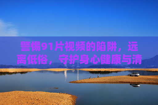 警惕91片视频的陷阱,远离低俗,守护身心健康与清朗网络,警惕91片视频陷阱,守护身心健康与清朗网络 警惕91片视频的陷阱,远离低俗,守护身心健康与清朗网络,警惕91片视频陷阱,守护身心健康与清朗网络