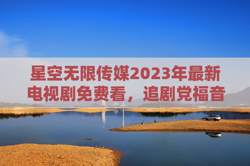 星空无限传媒2023年最新电视剧免费看，追剧党福音，正版好剧零门槛追更，星空无限传媒2023最新正版好剧免费看 追剧党零门槛追更福音