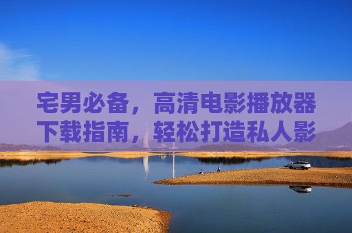 宅男必备，高清电影播放器下载指南，轻松打造私人影院体验，宅男必备，高清电影播放器下载指南，轻松打造私人影院体验