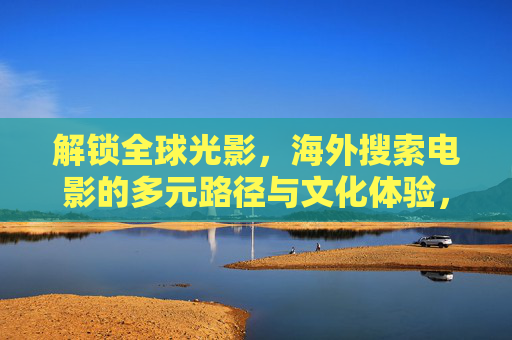 解锁全球光影，海外搜索电影的多元路径与文化体验，解锁全球光影，海外电影搜索的多元路径与文化体验