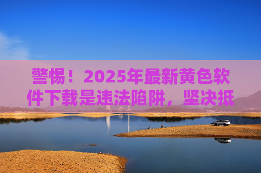 警惕！2025年最新黄色软件下载是违法陷阱，坚决抵制不良信息