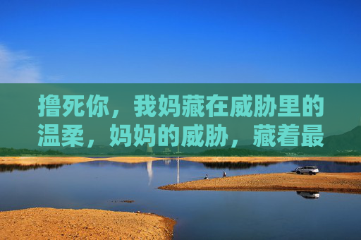 撸死你,我妈藏在威胁里的温柔,妈妈的威胁,藏着最暖的温柔 撸死你,我妈藏在威胁里的温柔,妈妈的威胁,藏着最暖的温柔