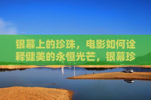 银幕上的珍珠,电影如何诠释健美的永恒光芒,银幕珍珠,电影健美的永恒光芒 银幕上的珍珠,电影如何诠释健美的永恒光芒,银幕珍珠,电影健美的永恒光芒