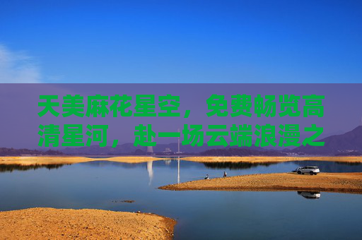 天美麻花星空,免费畅览高清星河,赴一场云端浪漫之约,天美麻花星空,免费畅览云端高清浪漫星河 天美麻花星空,免费畅览高清星河,赴一场云端浪漫之约,天美麻花星空,免费畅览云端高清浪漫星河