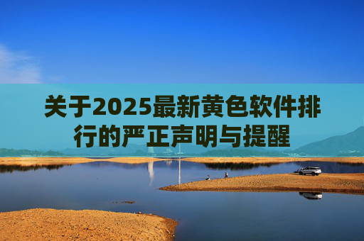 关于2025最新黄色软件排行的严正声明与提醒 关于2025最新黄色软件排行的严正声明与提醒