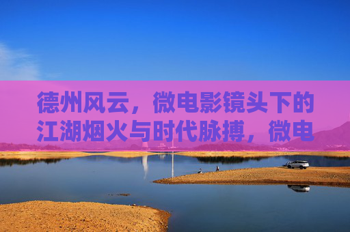 德州风云,微电影镜头下的江湖烟火与时代脉搏,微电影镜头下的德州风云,江湖烟火与时代脉动 德州风云,微电影镜头下的江湖烟火与时代脉搏,微电影镜头下的德州风云,江湖烟火与时代脉动