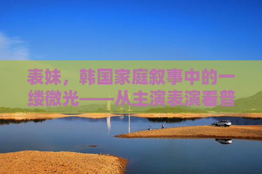 表妹，韩国家庭叙事中的一缕微光——从主演表演看普通人的成长轨迹，表妹，韩国家庭叙事中普通人的成长微光