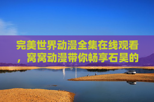 完美世界动漫全集在线观看,窝窝动漫带你畅享石昊的热血冒险之旅,窝窝动漫,完美世界动漫全集在线观看,石昊热血冒险之旅 完美世界动漫全集在线观看,窝窝动漫带你畅享石昊的热血冒险之旅,窝窝动漫,完美世界动漫全集在线观看,石昊热血冒险之旅
