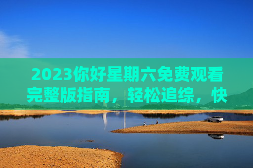 2023你好星期六免费观看完整版指南,轻松追综,快乐不打烊!2023你好星期六免费观看指南,轻松追综,快乐不打烊 2023你好星期六免费观看完整版指南,轻松追综,快乐不打烊!2023你好星期六免费观看指南,轻松追综,快乐不打烊