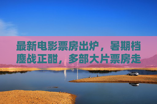 最新电影票房出炉，暑期档鏖战正酣，多部大片票房走势解析，暑期档票房最新战报，多部大片走势解析