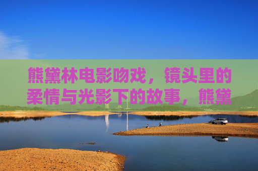 熊黛林电影吻戏，镜头里的柔情与光影下的故事，熊黛林电影吻戏，光影下的柔情