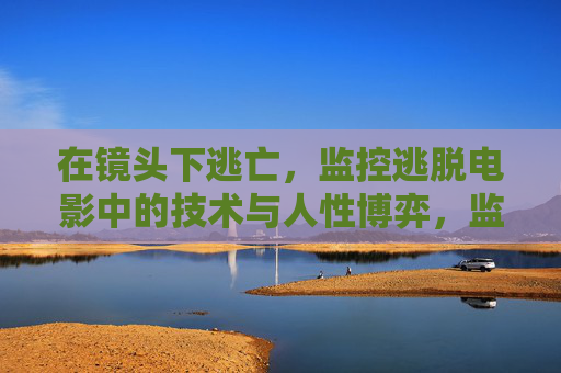 在镜头下逃亡,监控逃脱电影中的技术与人性博弈,监控逃亡,技术与人性的角力 在镜头下逃亡,监控逃脱电影中的技术与人性博弈,监控逃亡,技术与人性的角力