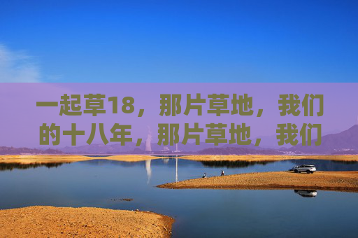 一起草18,那片草地,我们的十八年,那片草地,我们的十八年 一起草18,那片草地,我们的十八年,那片草地,我们的十八年