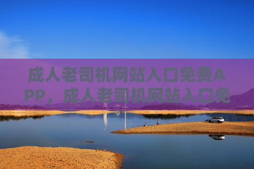成人老司机网站入口免费APP，成人老司机网站入口免费APP