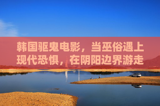 韩国驱鬼电影,当巫俗遇上现代恐惧,在阴阳边界游走的类型片,巫俗遇上现代恐惧,韩国驱鬼片的阴阳边界游走 韩国驱鬼电影,当巫俗遇上现代恐惧,在阴阳边界游走的类型片,巫俗遇上现代恐惧,韩国驱鬼片的阴阳边界游走