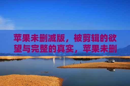 苹果未删减版,被剪辑的欲望与完整的真实,苹果未删减版,被剪辑的欲望与完整的真实 苹果未删减版,被剪辑的欲望与完整的真实,苹果未删减版,被剪辑的欲望与完整的真实