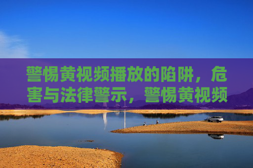 警惕黄视频播放的陷阱，危害与法律警示，警惕黄视频播放陷阱，危害与法律警示