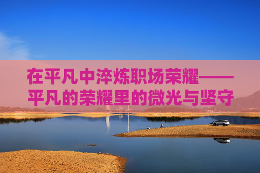 在平凡中淬炼职场荣耀——平凡的荣耀里的微光与坚守,平凡微光淬炼职场荣耀 在平凡中淬炼职场荣耀——平凡的荣耀里的微光与坚守,平凡微光淬炼职场荣耀