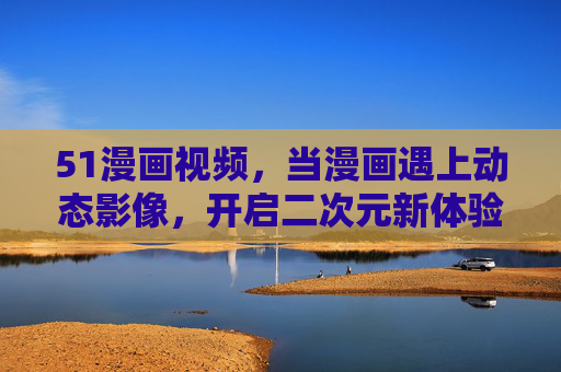 51漫画视频，当漫画遇上动态影像，开启二次元新体验，51漫画视频，漫动影像，二次元新体验