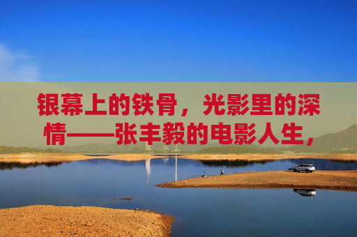 银幕上的铁骨，光影里的深情——张丰毅的电影人生，银幕铁骨，光影深情——张丰毅的电影人生