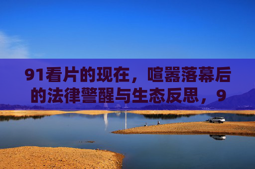 91看片的现在,喧嚣落幕后的法律警醒与生态反思,91看片喧嚣落幕,法律警醒与生态反思 91看片的现在,喧嚣落幕后的法律警醒与生态反思,91看片喧嚣落幕,法律警醒与生态反思