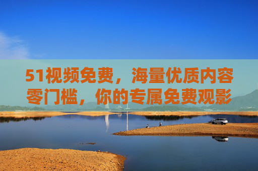 51视频免费，海量优质内容零门槛，你的专属免费观影库，51视频，海量免费优质观影库