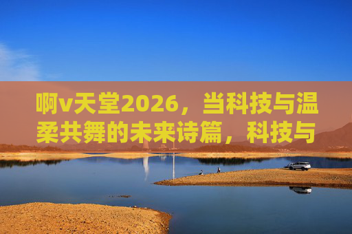 啊v天堂2026，当科技与温柔共舞的未来诗篇，科技与温柔共舞，2026诗篇