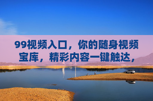 99视频入口,你的随身视频宝库,精彩内容一键触达,99视频入口,随身视频宝库,精彩一键触达 99视频入口,你的随身视频宝库,精彩内容一键触达,99视频入口,随身视频宝库,精彩一键触达