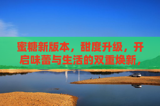蜜糖新版本,甜度升级,开启味蕾与生活的双重焕新,蜜糖新版本,甜度升级,焕新味蕾与生活 蜜糖新版本,甜度升级,开启味蕾与生活的双重焕新,蜜糖新版本,甜度升级,焕新味蕾与生活
