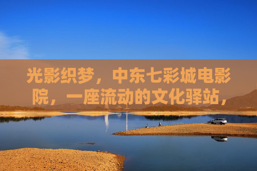 光影织梦,中东七彩城电影院,一座流动的文化驿站,光影织梦,中东七彩城电影院,流动的文化驿站 光影织梦,中东七彩城电影院,一座流动的文化驿站,光影织梦,中东七彩城电影院,流动的文化驿站