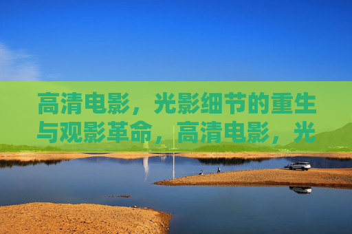 高清电影,光影细节的重生与观影革命,高清电影,光影细节重生与观影革命 高清电影,光影细节的重生与观影革命,高清电影,光影细节重生与观影革命