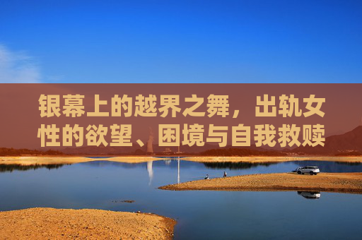 银幕上的越界之舞，出轨女性的欲望、困境与自我救赎，银幕越界之舞，女性的欲望、困境与救赎