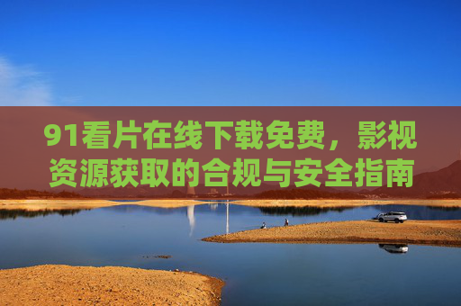 91看片在线下载免费,影视资源获取的合规与安全指南 91看片在线下载免费,影视资源获取的合规与安全指南