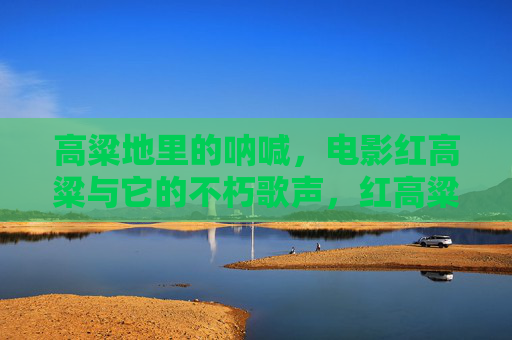 高粱地里的呐喊,电影红高粱与它的不朽歌声,红高粱,高粱地里的不朽呐喊 高粱地里的呐喊,电影红高粱与它的不朽歌声,红高粱,高粱地里的不朽呐喊