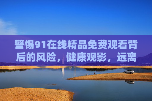 警惕91在线精品免费观看背后的风险,健康观影,远离非法陷阱,警惕91在线精品免费观看风险,健康观影远离非法陷阱 警惕91在线精品免费观看背后的风险,健康观影,远离非法陷阱,警惕91在线精品免费观看风险,健康观影远离非法陷阱