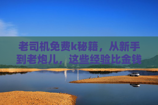 老司机免费k秘籍,从新手到老炮儿,这些经验比金钱更珍贵,老司机免费秘籍,从新手到老炮儿的珍贵经验 老司机免费k秘籍,从新手到老炮儿,这些经验比金钱更珍贵,老司机免费秘籍,从新手到老炮儿的珍贵经验