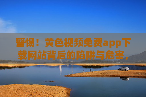 警惕！黄色视频免费app下载网站背后的陷阱与危害，警惕！黄色视频免费App下载网站的陷阱与危害