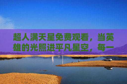 超人满天星免费观看，当英雄的光照进平凡星空，每一束温柔都值得被珍藏，英雄光与平凡星空，珍藏每一束温柔