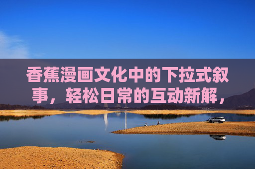 香蕉漫画文化中的下拉式叙事,轻松日常的互动新解,香蕉漫画的下拉式叙事,轻松日常互动新解 香蕉漫画文化中的下拉式叙事,轻松日常的互动新解,香蕉漫画的下拉式叙事,轻松日常互动新解