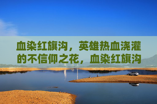 血染红旗沟,英雄热血浇灌的不信仰之花,血染红旗沟,英雄热血浇灌信仰之花 血染红旗沟,英雄热血浇灌的不信仰之花,血染红旗沟,英雄热血浇灌信仰之花