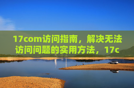 17com访问指南,解决无法访问问题的实用方法,17com访问指南,解决无法访问问题的实用方法 17com访问指南,解决无法访问问题的实用方法,17com访问指南,解决无法访问问题的实用方法