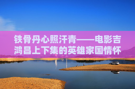 铁骨丹心照汗青——电影吉鸿昌上下集的英雄家国情怀，吉鸿昌，铁骨丹心照家国