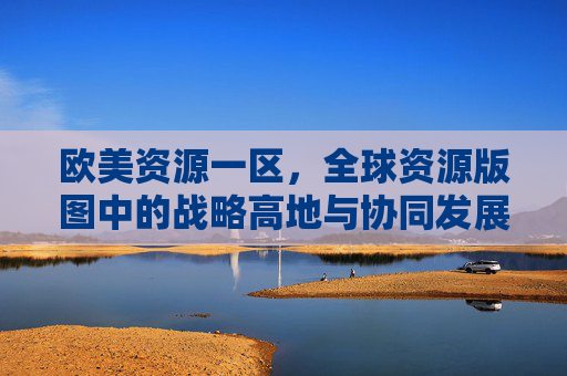 欧美资源一区，全球资源版图中的战略高地与协同发展，欧美资源一区，全球资源版图的战略高地与协同发展