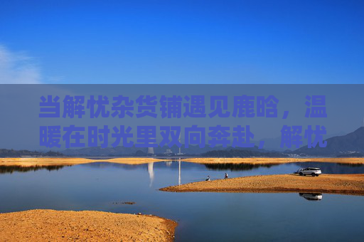 当解忧杂货铺遇见鹿晗,温暖在时光里双向奔赴,解忧杂货遇见鹿晗,时光里的温暖双向奔赴 当解忧杂货铺遇见鹿晗,温暖在时光里双向奔赴,解忧杂货遇见鹿晗,时光里的温暖双向奔赴