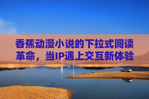 香蕉动漫小说的下拉式阅读革命,当IP遇上交互新体验,香蕉动漫小说下拉式阅读革命,IP交互新体验 香蕉动漫小说的下拉式阅读革命,当IP遇上交互新体验,香蕉动漫小说下拉式阅读革命,IP交互新体验