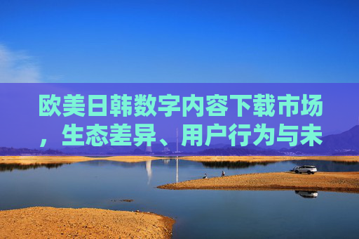 欧美日韩数字内容下载市场，生态差异、用户行为与未来趋势，欧美日韩数字内容下载市场，生态差异、用户行为与未来趋势