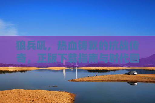 狼兵吼，热血铸就的抗战传奇，正版下载指南与时代回响，狼兵吼，热血抗战传奇·正版下载与时代回响